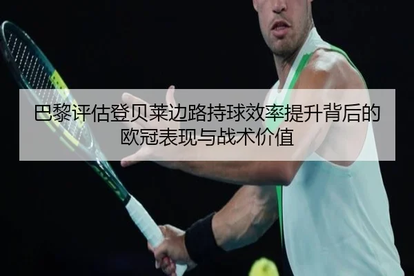 巴黎评估登贝莱边路持球效率提升背后的欧冠表现与战术价值