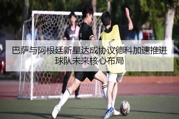 巴萨与阿根廷新星达成协议德科加速推进球队未来核心布局