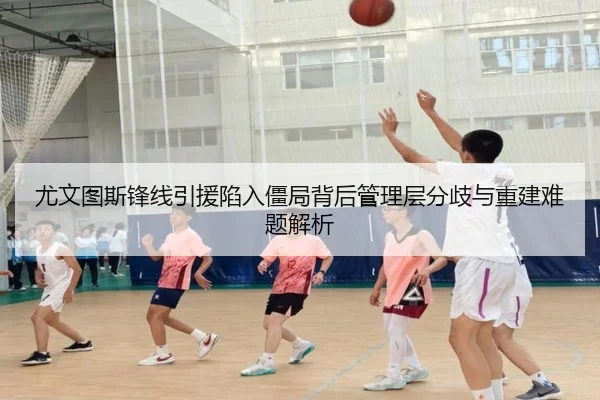 尤文图斯锋线引援陷入僵局背后管理层分歧与重建难题解析
